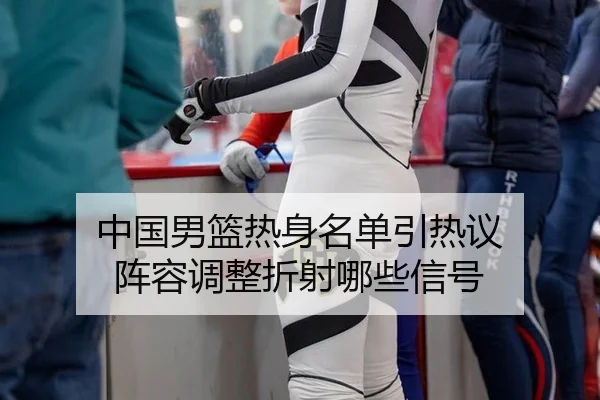 中国男篮热身名单引热议 阵容调整折射哪些信号